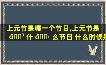 上元节是哪一个节日,上元节是 🐳 什 🌷 么节日 什么时候是上元节